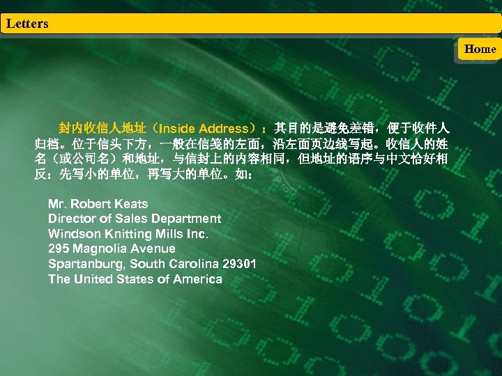 Letters Home 封内收信人地址（Inside Address）：其目的是避免差错，便于收件人 归档。位于信头下方，一般在信笺的左面，沿左面页边线写起。收信人的姓 名（或公司名）和地址，与信封上的内容相同，但地址的语序与中文恰好相 反：先写小的单位，再写大的单位。如： Mr. Robert Keats Director of Sales Department