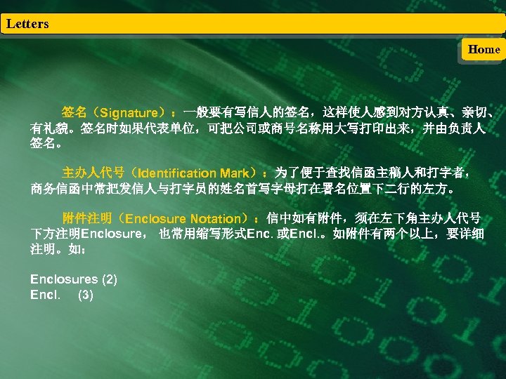 Letters Home 签名（Signature）：一般要有写信人的签名，这样使人感到对方认真、亲切、 有礼貌。签名时如果代表单位，可把公司或商号名称用大写打印出来，并由负责人 签名。 主办人代号（Identification Mark）：为了便于查找信函主稿人和打字者， 商务信函中常把发信人与打字员的姓名首写字母打在署名位置下二行的左方。 附件注明（Enclosure Notation）：信中如有附件，须在左下角主办人代号 下方注明Enclosure， 也常用缩写形式Enc. 或Encl. 。如附件有两个以上，要详细