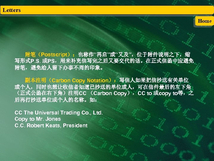 Letters Home 附笔（Postscript）：也称作“再启”或“又及”，位于附件说明之下，缩 写形式P. S. 或PS，用来补充信写完之后又要交代的话。在正式信函中应避免 附笔，避免给人留下办事不周的印象。 副本注明（Carbon Copy Notation）：写信人如果把信抄送有关单位 或个人，同时也想让收信者知道已抄送的单位或人，可在信件最后的左下角 （正式公函在右下角）注明CC （Carbon Copy），CC