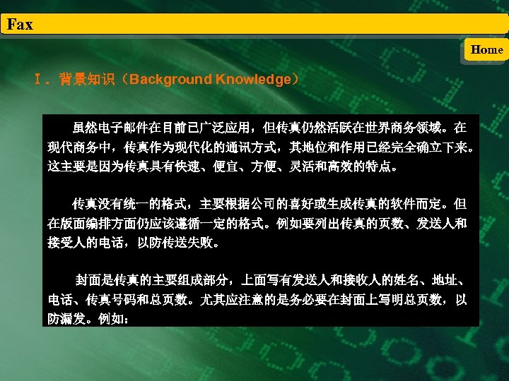Fax Home Ⅰ．背景知识（Background Knowledge） 虽然电子邮件在目前已广泛应用，但传真仍然活跃在世界商务领域。在 现代商务中，传真作为现代化的通讯方式，其地位和作用已经完全确立下来。 这主要是因为传真具有快速、便宜、方便、灵活和高效的特点。 传真没有统一的格式，主要根据公司的喜好或生成传真的软件而定。但 在版面编排方面仍应该遵循一定的格式。例如要列出传真的页数、发送人和 接受人的电话，以防传送失败。 封面是传真的主要组成部分，上面写有发送人和接收人的姓名、地址、 电话、传真号码和总页数。尤其应注意的是务必要在封面上写明总页数，以 防漏发。例如： 