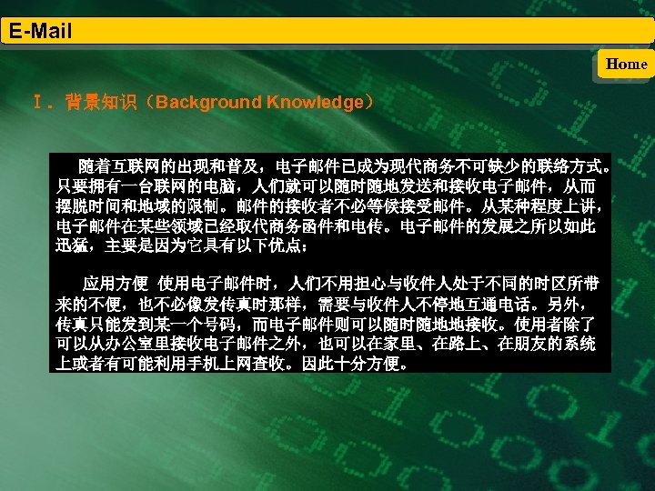 E-Mail Home Ⅰ．背景知识（Background Knowledge） 随着互联网的出现和普及，电子邮件已成为现代商务不可缺少的联络方式。 只要拥有一台联网的电脑，人们就可以随时随地发送和接收电子邮件，从而 摆脱时间和地域的限制。邮件的接收者不必等候接受邮件。从某种程度上讲， 电子邮件在某些领域已经取代商务函件和电传。电子邮件的发展之所以如此 迅猛，主要是因为它具有以下优点： 应用方便 使用电子邮件时，人们不用担心与收件人处于不同的时区所带 来的不便，也不必像发传真时那样，需要与收件人不停地互通电话。另外， 传真只能发到某一个号码，而电子邮件则可以随时随地地接收。使用者除了 可以从办公室里接收电子邮件之外，也可以在家里、在路上、在朋友的系统