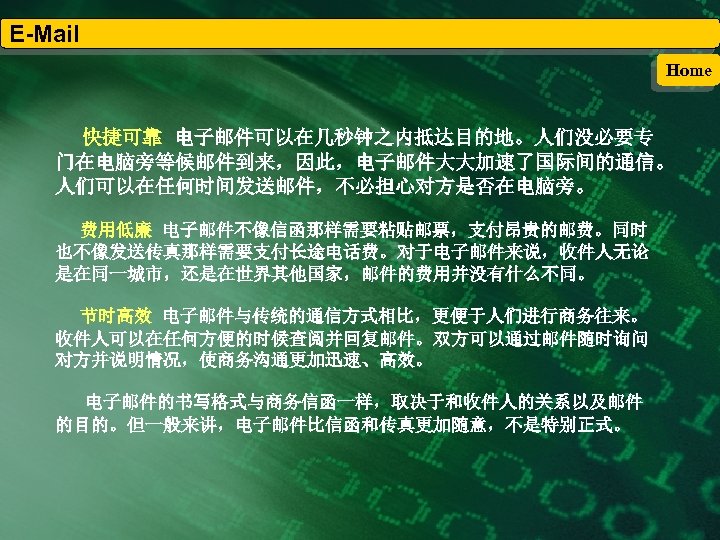 E-Mail Home 快捷可靠 电子邮件可以在几秒钟之内抵达目的地。人们没必要专 门在电脑旁等候邮件到来，因此，电子邮件大大加速了国际间的通信。 人们可以在任何时间发送邮件，不必担心对方是否在电脑旁。 费用低廉 电子邮件不像信函那样需要粘贴邮票，支付昂贵的邮费。同时 也不像发送传真那样需要支付长途电话费。对于电子邮件来说，收件人无论 是在同一城市，还是在世界其他国家，邮件的费用并没有什么不同。 节时高效 电子邮件与传统的通信方式相比，更便于人们进行商务往来。 收件人可以在任何方便的时候查阅并回复邮件。双方可以通过邮件随时询问 对方并说明情况，使商务沟通更加迅速、高效。