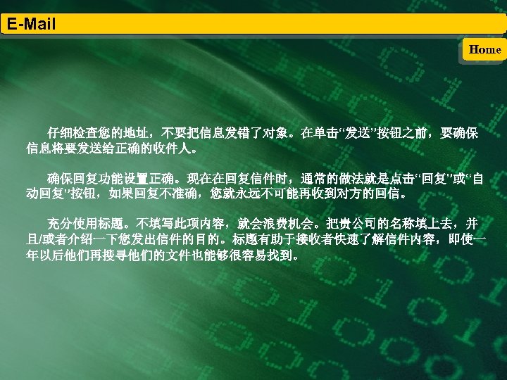 E-Mail Home 仔细检查您的地址，不要把信息发错了对象。在单击“发送”按钮之前，要确保 信息将要发送给正确的收件人。 确保回复功能设置正确。现在在回复信件时，通常的做法就是点击“回复”或“自 动回复”按钮，如果回复不准确，您就永远不可能再收到对方的回信。 充分使用标题。不填写此项内容，就会浪费机会。把贵公司的名称填上去，并 且/或者介绍一下您发出信件的目的。标题有助于接收者快速了解信件内容，即使一 年以后他们再搜寻他们的文件也能够很容易找到。 