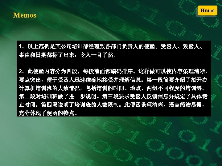 Memos Home 1．以上范例是某公司培训部经理致各部门负责人的便函。受函人、致函人、 事由和日期都标了出来，令人一目了然。 2．此便函内容分为四段，每段前面都编码排序。这样做可以使内容条理清晰， 要点突出，便于受函人迅速准确地接受并理解信息。第一段简要介绍了拟开办 计算机培训班的大致情况，包括培训的时间、地点、两组不同程度的培训等。 第二段对培训班做了进一步说明。第三段要求受函人反馈信息并规定了具体截 止时间。第四段说明了培训班的人数限制。此便函条理清晰，语言简洁易懂， 充分体现了便函的特点。 
