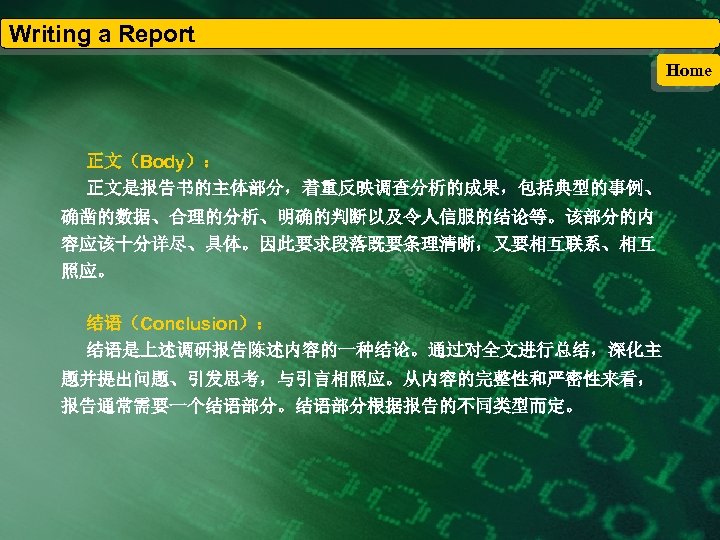 Writing a Report Home 正文（Body）： 正文是报告书的主体部分，着重反映调查分析的成果，包括典型的事例、 确凿的数据、合理的分析、明确的判断以及令人信服的结论等。该部分的内 容应该十分详尽、具体。因此要求段落既要条理清晰，又要相互联系、相互 照应。 结语（Conclusion）： 结语是上述调研报告陈述内容的一种结论。通过对全文进行总结，深化主 题并提出问题、引发思考，与引言相照应。从内容的完整性和严密性来看， 报告通常需要一个结语部分。结语部分根据报告的不同类型而定。 