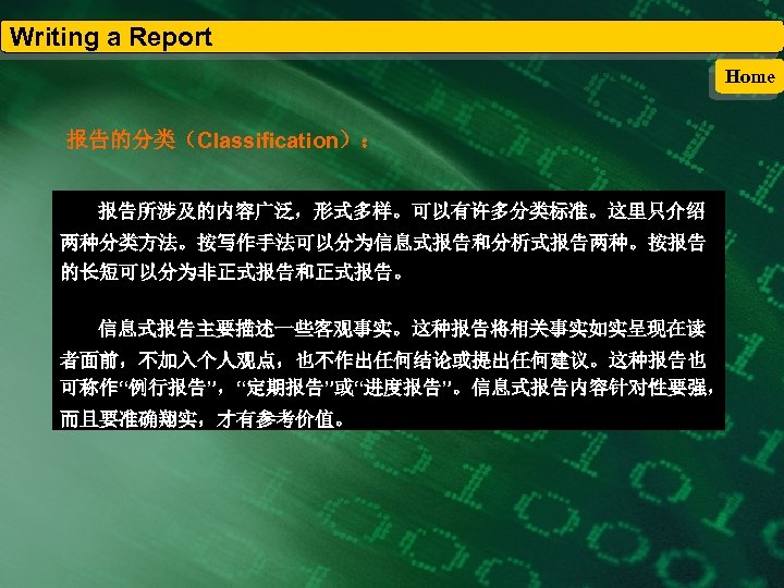 Writing a Report Home 报告的分类（Classification）： 报告所涉及的内容广泛，形式多样。可以有许多分类标准。这里只介绍 两种分类方法。按写作手法可以分为信息式报告和分析式报告两种。按报告 的长短可以分为非正式报告和正式报告。 信息式报告主要描述一些客观事实。这种报告将相关事实如实呈现在读 者面前，不加入个人观点，也不作出任何结论或提出任何建议。这种报告也 可称作“例行报告”，“定期报告”或“进度报告”。信息式报告内容针对性要强， 而且要准确翔实，才有参考价值。 