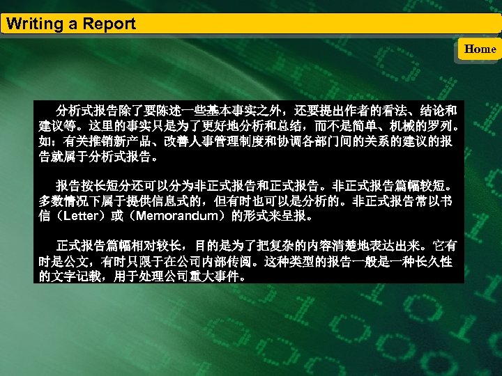 Writing a Report Home 分析式报告除了要陈述一些基本事实之外，还要提出作者的看法、结论和 建议等。这里的事实只是为了更好地分析和总结，而不是简单、机械的罗列。 如：有关推销新产品、改善人事管理制度和协调各部门间的关系的建议的报 告就属于分析式报告。 报告按长短分还可以分为非正式报告和正式报告。非正式报告篇幅较短。 多数情况下属于提供信息式的，但有时也可以是分析的。非正式报告常以书 信（Letter）或（Memorandum）的形式来呈报。 正式报告篇幅相对较长，目的是为了把复杂的内容清楚地表达出来。它有 时是公文，有时只限于在公司内部传阅。这种类型的报告一般是一种长久性 的文字记载，用于处理公司重大事件。