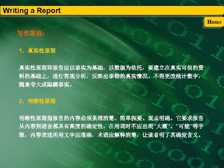 Writing a Report Home 写作原则： 1．真实性原则即报告应以事实为基础，以数据为依托，要建立在真实可信的资 料的基础上，进行客观分析，反映出事物的真实情况。不得更改统计数字， 随意夸大或隐瞒事实。 2．明晰性原则指报告的内容必须条理清楚、简单扼要、观点明确。它要求报告 从内容到语言都具有高度的确定性，在用词时不应出现“大概”、“可能”等字 眼，内容表述所用文字应准确，术语应解释清楚，让读者明了其确定含义。 