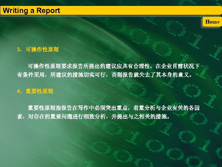 Writing a Report Home 3．可操作性原则要求报告所提出的建议应具有合理性，在企业目前状况下 有条件采用，所建议的措施切实可行，否则报告就失去了其本身的意义。 4．重要性原则指报告在写作中必须突出重点，着重分析与企业有关的各因 素，对存在的重要问题进行细致分析，并提出与之相关的措施。 