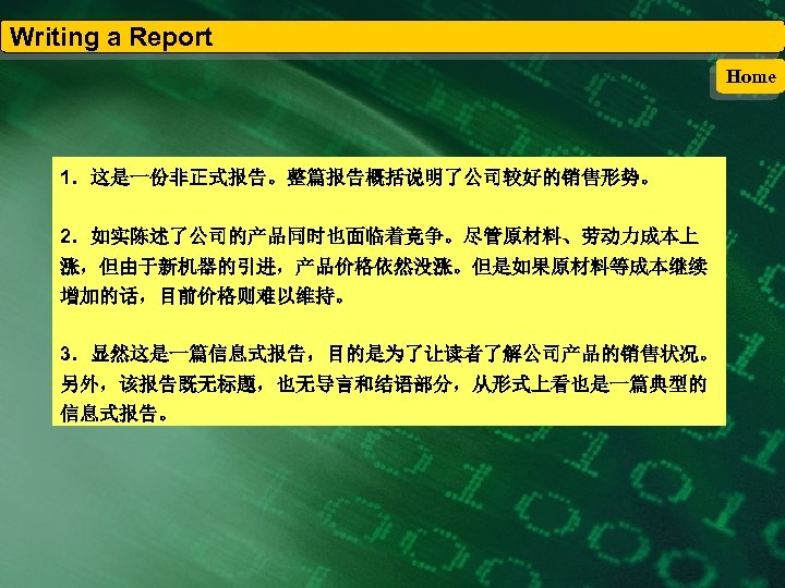 Writing a Report Home 1．这是一份非正式报告。整篇报告概括说明了公司较好的销售形势。 2．如实陈述了公司的产品同时也面临着竞争。尽管原材料、劳动力成本上 涨，但由于新机器的引进，产品价格依然没涨。但是如果原材料等成本继续 增加的话，目前价格则难以维持。 3．显然这是一篇信息式报告，目的是为了让读者了解公司产品的销售状况。 另外，该报告既无标题，也无导言和结语部分，从形式上看也是一篇典型的 信息式报告。 