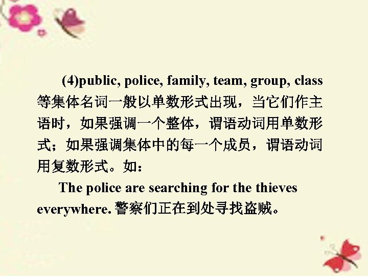 (4)public, police, family, team, group, class 等集体名词一般以单数形式出现，当它们作主 语时，如果强调一个整体，谓语动词用单数形 式；如果强调集体中的每一个成员，谓语动词 用复数形式。如： The police are searching