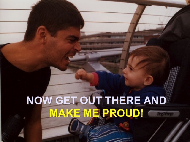 NOW GET OUT THERE AND MAKE ME PROUD! 