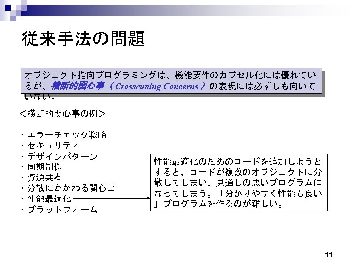 従来手法の問題 オブジェクト指向プログラミングは、機能要件のカプセル化には優れてい るが、横断的関心事（ Crosscutting Concerns ）の表現には必ずしも向いて いない。 ＜横断的関心事の例＞ ・エラーチェック戦略 ・セキュリティ ・デザインパターン ・同期制御 ・資源共有 ・分散にかかわる関心事