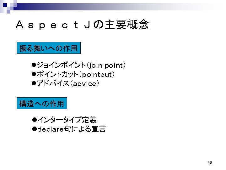 ＡｓｐｅｃｔＪの主要概念 振る舞いへの作用 lジョインポイント（ｊｏｉｎ ｐｏｉｎｔ） lポイントカット（ｐｏｉｎｔｃｕｔ） lアドバイス（ａｄｖｉｃｅ） 構造への作用 lインタータイプ定義 lｄｅｃｌａｒｅ句による宣言 18 