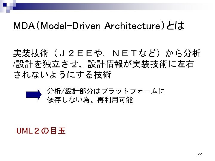 MDA（Model-Driven Architecture）とは 実装技術（Ｊ２ＥＥや．ＮＥＴなど）から分析 /設計を独立させ、設計情報が実装技術に左右 されないようにする技術 分析/設計部分はプラットフォームに 　　　　依存しない為、再利用可能 UML２の目玉 27 