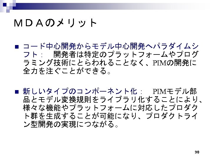 ＭＤＡのメリット n コード中心開発からモデル中心開発へパラダイムシ フト：　開発者は特定のプラットフォームやプログ ラミング技術にとらわれることなく、PIMの開発に 全力を注ぐことができる。 n 新しいタイプのコンポーネント化：　PIMモデル部 品とモデル変換規則をライブラリ化することにより、 様々な機能やプラットフォームに対応したプロダク ト群を生成することが可能になり、プロダクトライ ン型開発の実現につながる。 30 