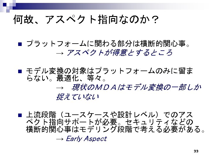 何故、アスペクト指向なのか？ プラットフォームに関わる部分は横断的関心事。 　　　　　→ アスペクトが得意とするところ n モデル変換の対象はプラットフォームのみに留ま らない。最適化、等々。 　　　　　→　現状のＭＤＡはモデル変換の一部しか n 　　　　　　　 捉えていない 上流段階（ユースケースや設計レベル）でのアス ペクト指向サポートが必要。セキュリティなどの 横断的関心事はモデリング段階で考える必要がある。　