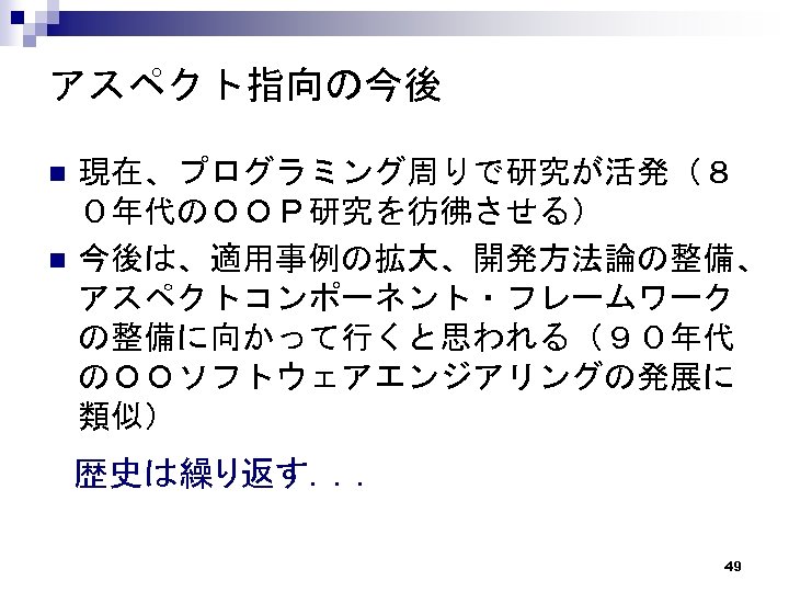 アスペクト指向の今後 n n 現在、プログラミング周りで研究が活発（８ ０年代のＯＯＰ研究を彷彿させる） 今後は、適用事例の拡大、開発方法論の整備、 アスペクトコンポーネント・フレームワーク の整備に向かって行くと思われる（９０年代 のＯＯソフトウェアエンジアリングの発展に 類似） 歴史は繰り返す．．． 49 