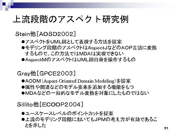 上流段階のアスペクト研究例 Ｓｔｅｉｎ他［ＡＯＳＤ２００２］ lアスペクトをＵＭＬ図として表現する方法を提案 lモデリング段階のアスペクトはＡｓｐｅｃｔＪなどのＡＯＰ言語に変換 するもので、この方法ではＭＤＡは実現できない lＡｓｐｅｃｔＭのアスペクトはＵＭＬ図自身を操作するもの Ｇｒａｙ他［ＧＰＣＥ２００３］ lＡＯＤＭ（Aspect-Oriented Domain Modeling）を提案 l属性や関連などのモデル要素を追加する機能をもつ lＭＤＡなどの一般的なモデル変換を対象にしたものではない Ｓｉｌｌｉｔｏ他［ＥＣＯＯＰ２００４］ lユースケースレベルのポイントカットを提案