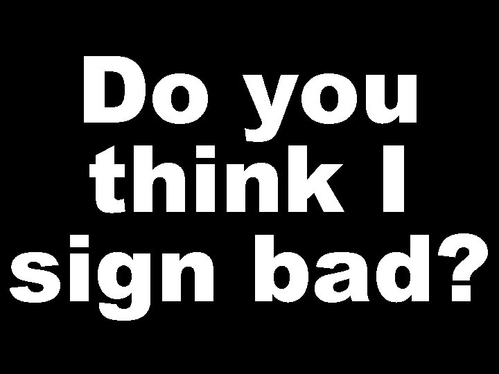 Do you think I sign bad? 