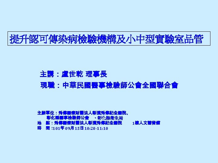 提升認可傳染病檢驗機構及小中型實驗室品管 主講：盧世乾 理事長 現職：中華民國醫事檢驗師公會全國聯合會 主辦單位：秀傳醫療財團法人彰濱秀傳紀念醫院、 彰化縣醫事檢驗師公會 、彰化縣衛生局 地 點：秀傳醫療財團法人彰濱秀傳紀念醫院 1樓人文藝術館 時 間： 101年 09月