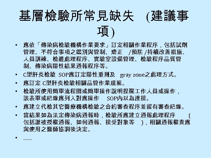 基層檢驗所常見缺失 (建議事 項) • 應依「傳染病檢驗機構作業要求」訂定相關作業程序，包括試劑 管理、不符合事項之鑑別與管制、矯正 /預防 /持續改善措施、 人員訓練、檢體處理程序、實驗室設備管理、檢驗程序品質管 制、傳染病陽性結果通報程序等。 • C型肝炎檢驗 SOP應訂定陽性重測及 gray
