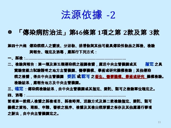 法源依據 -2 ◎ 「傳染病防治法」第 46條第 1項之第 2款及第 3款 第四十六條 傳染病病人之體液、分泌物、排泄物與其他可能具傳染性物品之採檢、檢驗 與報告、確定及消毒，應採行下列方式： 一、採檢： ……………………………………………. 二、檢驗與報告：第一類及第五類傳染病之相關檢體，應送中央主管機關或其