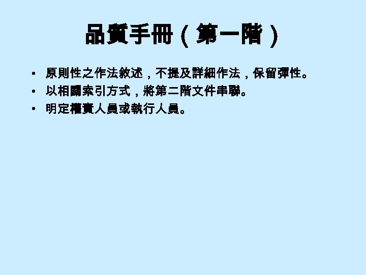 品質手冊（第一階） • 原則性之作法敘述，不提及詳細作法，保留彈性。 • 以相關索引方式，將第二階文件串聯。 • 明定權責人員或執行人員。 