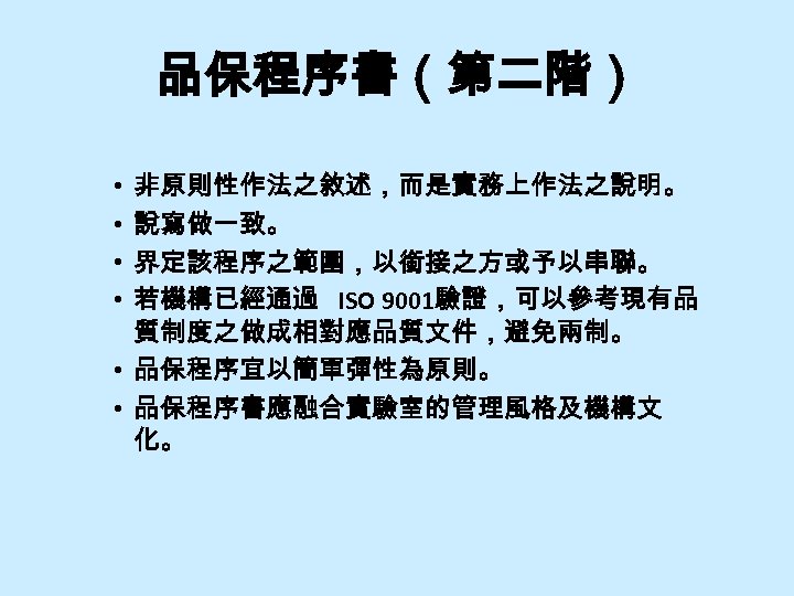 品保程序書（第二階） 非原則性作法之敘述，而是實務上作法之說明。 說寫做一致。 界定該程序之範圍，以銜接之方或予以串聯。 若機構已經通過 ISO 9001驗證，可以參考現有品 質制度之做成相對應品質文件，避免兩制。 • 品保程序宜以簡單彈性為原則。 • 品保程序書應融合實驗室的管理風格及機構文 化。 •