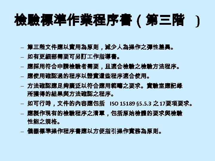 檢驗標準作業程序書（第三階 ) – 第三階文件應以實用為原則，減少人為操作之彈性差異。 – 如有更細部需要可另訂 作指導書。 – 應採用符合申請檢驗者需要，且適合檢驗之檢驗方法程序。 – 應使用確認過的程序以證實這些程序適合使用。 – 方法確認應足夠廣泛以符合應用範疇之要求。實驗室應記錄 所獲得的結果與方法確認之程序。
