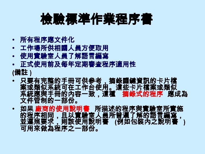 檢驗標準作業程序書 • 所有程序應文件化 • 作場所供相關人員方便取用 • 使用實驗室人員了解語言編寫 • 正式使用前及每年定期審查程序適用性 (備註 ) • 只要有完整的手冊可供參考，摘錄關鍵資訊的卡片檔 案或類似系統可在