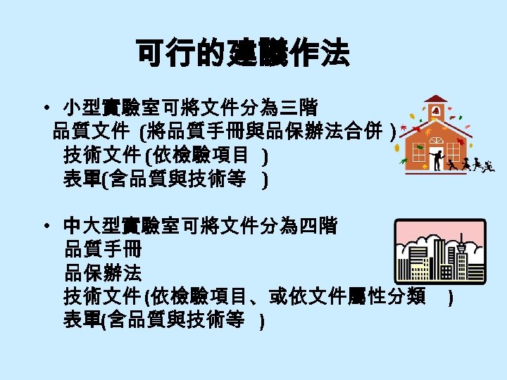 可行的建議作法 • 小型實驗室可將文件分為三階 品質文件 (將品質手冊與品保辦法合併） 　技術文件 (依檢驗項目 ) 　表單(含品質與技術等 ) • 中大型實驗室可將文件分為四階 品質手冊 品保辦法