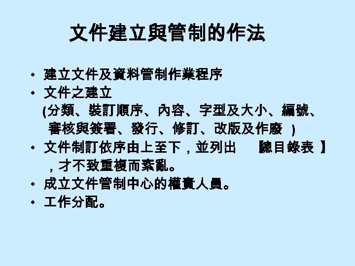 文件建立與管制的作法 • 建立文件及資料管制作業程序 • 文件之建立 (分類、裝訂順序、內容、字型及大小、編號、 審核與簽署、發行、修訂、改版及作廢 ) • 文件制訂依序由上至下，並列出 【 總目錄表 】 ，才不致重複而紊亂。