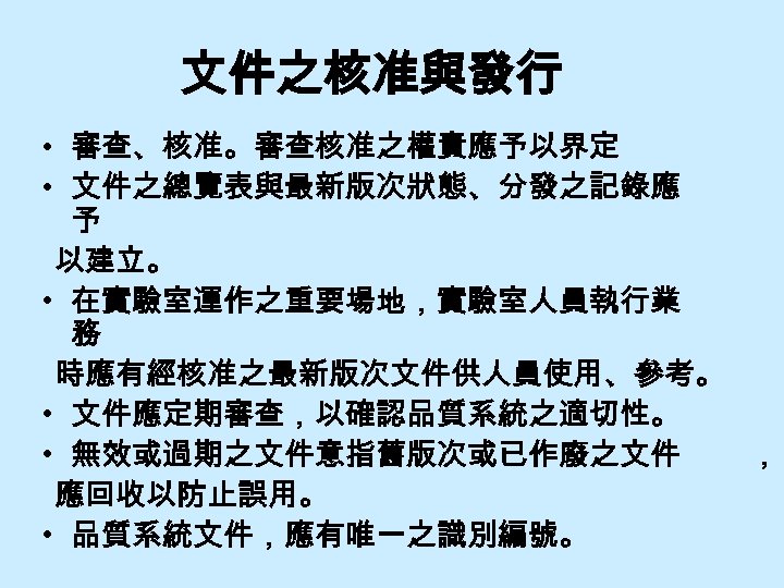 文件之核准與發行 • 審查、核准。審查核准之權責應予以界定 • 文件之總覽表與最新版次狀態、分發之記錄應 予 以建立。 • 在實驗室運作之重要場地，實驗室人員執行業 務 時應有經核准之最新版次文件供人員使用、參考。 • 文件應定期審查，以確認品質系統之適切性。 •