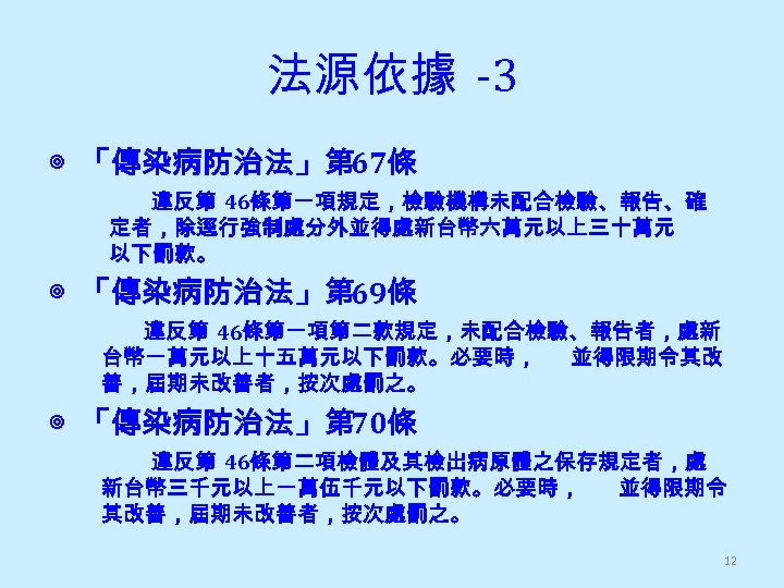 法源依據 -3 ◎ 「傳染病防治法」第 67條 違反第 46條第一項規定，檢驗機構未配合檢驗、報告、確 定者，除逕行強制處分外並得處新台幣六萬元以上三十萬元 以下罰款。 ◎ 「傳染病防治法」第 69條 違反第 46條第一項第二款規定，未配合檢驗、報告者，處新