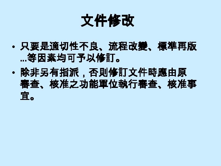 文件修改 • 只要是適切性不良、流程改變、標準再版 …等因素均可予以修訂。 • 除非另有指派，否則修訂文件時應由原 審查、核准之功能單位執行審查、核准事 宜。 