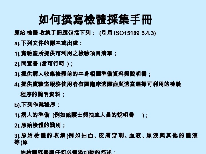 如何撰寫檢體採集手冊 原始 檢體 收集手冊應包括下列： (引用 ISO 15189 5. 4. 3) a). 下列文件的副本或出處： 1). 實驗室所提供可利用之檢驗項目清單；