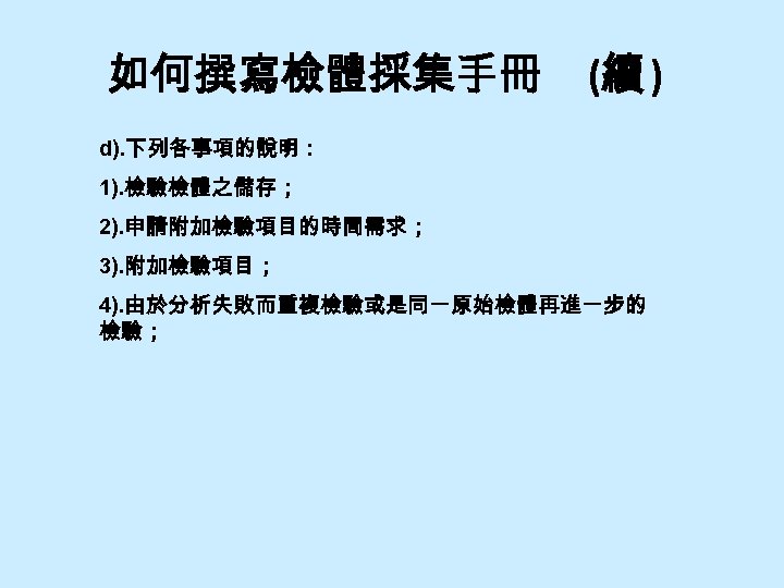 如何撰寫檢體採集手冊 (續 ) d). 下列各事項的說明： 1). 檢驗檢體之儲存； 2). 申請附加檢驗項目的時間需求； 3). 附加檢驗項目； 4). 由於分析失敗而重複檢驗或是同一原始檢體再進一步的 檢驗；