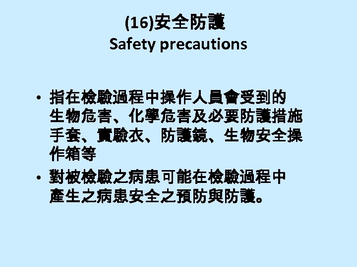 (16)安全防護 Safety precautions • 指在檢驗過程中操作人員會受到的 生物危害、化學危害及必要防護措施 手套、實驗衣、防護鏡、生物安全操 作箱等 • 對被檢驗之病患可能在檢驗過程中 產生之病患安全之預防與防護。 