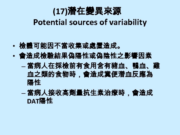 (17)潛在變異來源 Potential sources of variability • 檢體可能因不當收集或處置造成。 • 會造成檢驗結果偽陽性或偽陰性之影響因素 – 當病人在採檢前有食用含有豬血、鴨血、雞 血之類的食物時，會造成糞便潛血反應為 陽性 –
