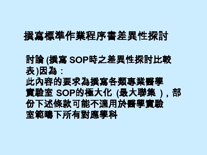 撰寫標準作業程序書差異性探討 討論 (撰寫 SOP時之差異性探討比較 表 )因為： 此內容的要求為撰寫各類專業醫學 實驗室 SOP的極大化 (最大聯集 )，部 份下述條款可能不適用於醫學實驗 室範疇下所有對應學科 