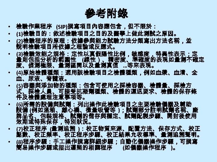 參考附錄 • 檢驗作業程序 (SIP)撰寫項目內容應包含，但不限於： • (1)檢驗目的：敘述檢驗項目之目的及醫學上做此測試之原因。 • (2)檢驗程序的原理：依據參與能力試驗方法分類寫出方法名稱，並 說明檢驗項目所依據之理論或反應式。 • (3)檢驗效能之規格：定性以真假陽性比例，敏感度，特異性表示；定 量則包括分析的範圍性 (線性）、精密度、準確度的表現如量測不確定 度、偵測極限、量測區間以及量測真值