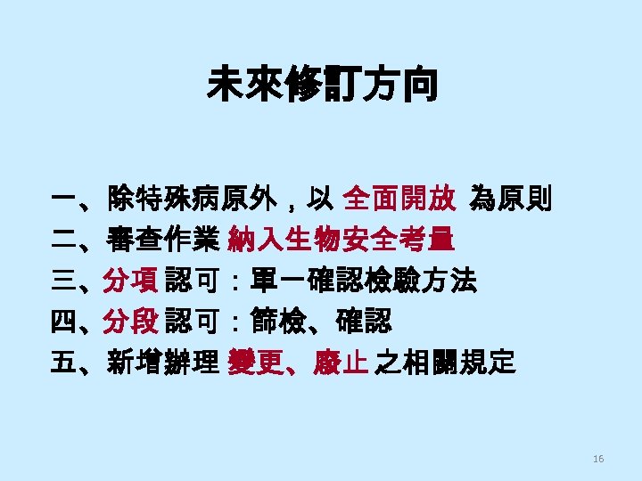 未來修訂方向 一、除特殊病原外，以 全面開放 為原則 二、審查作業 納入生物安全考量 三、分項 認可：單一確認檢驗方法 四、分段 認可：篩檢、確認 五、新增辦理 變更、廢止 之相關規定 16