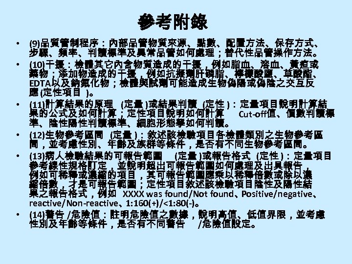 參考附錄 • (9)品質管制程序：內部品管物質來源、點數、配置方法、保存方式、 步驟、頻率、判讀標準及異常品管如何處理；替代性品管操作方法。 • (10)干擾：檢體其它內含物質造成的干擾，例如脂血、溶血、黃疸或 藥物；添加物造成的干擾，例如抗擬劑肝磷脂、檸檬酸鹽、草酸酯、 EDTA以及鈉氟化物；檢體與試劑可能造成生物偽陽或偽陰之交互反 應 (定性項目 )。 • (11)計算結果的原理 (定量