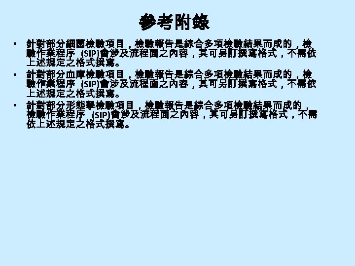 參考附錄 • 針對部分細菌檢驗項目，檢驗報告是綜合多項檢驗結果而成的，檢 驗作業程序 (SIP)會涉及流程面之內容，其可另訂撰寫格式，不需依 上述規定之格式撰寫。 • 針對部分血庫檢驗項目，檢驗報告是綜合多項檢驗結果而成的，檢 驗作業程序 (SIP)會涉及流程面之內容，其可另訂撰寫格式，不需依 上述規定之格式撰寫。 • 針對部分形態學檢驗項目，檢驗報告是綜合多項檢驗結果而成的， 檢驗作業程序