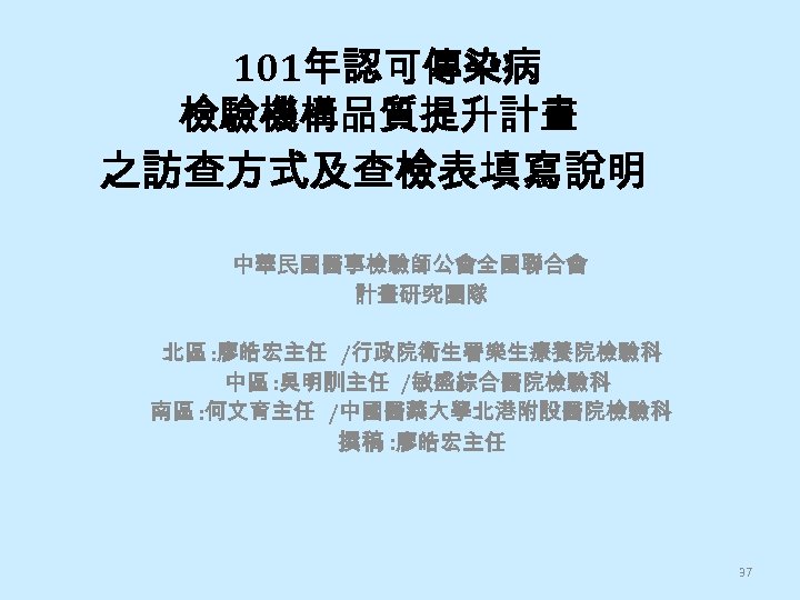 101年認可傳染病 檢驗機構品質提升計畫 之訪查方式及查檢表填寫說明 中華民國醫事檢驗師公會全國聯合會 計畫研究團隊 北區 : 廖皓宏主任 /行政院衛生署樂生療養院檢驗科 中區 : 吳明訓主任 /敏盛綜合醫院檢驗科 南區
