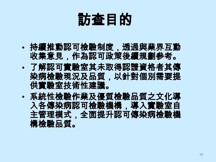 訪查目的 • 持續推動認可檢驗制度，透過與業界互動 收集意見，作為認可政策後續規劃參考。 • 了解認可實驗室其未取得認證資格者其傳 染病檢驗現況及品質，以針對個別需要提 供實驗室技術性建議。 • 系統性檢驗作業及優質檢驗品質之文化導 入各傳染病認可檢驗機構，導入實驗室自 主管理模式，全面提升認可傳染病檢驗機 構檢驗品質。 38