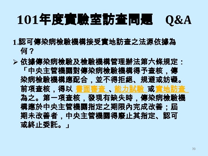 101年度實驗室訪查問題 Q&A 1. 認可傳染病檢驗機構接受實地訪查之法源依據為 何？ Ø 依據傳染病檢驗及檢驗機構管理辦法第六條規定： 「中央主管機關對傳染病檢驗機構得予查核，傳 染病檢驗機構應配合，並不得拒絕、規避或妨礙。 前項查核，得以 書面審查 、 能力試驗 或