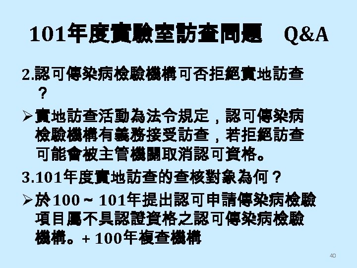 101年度實驗室訪查問題 Q&A 2. 認可傳染病檢驗機構可否拒絕實地訪查 ？ Ø 實地訪查活動為法令規定，認可傳染病 檢驗機構有義務接受訪查，若拒絕訪查 可能會被主管機關取消認可資格。 3. 101年度實地訪查的查核對象為何？ Ø 於 100～