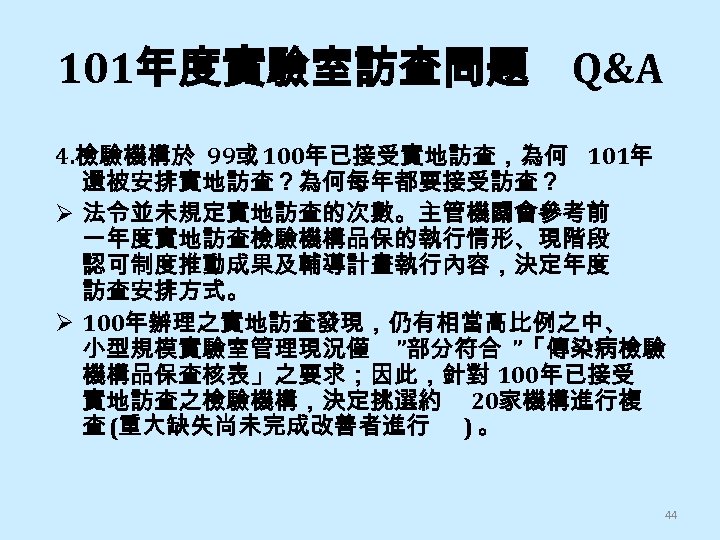 101年度實驗室訪查問題 Q&A 4. 檢驗機構於 99或 100年已接受實地訪查，為何 101年 還被安排實地訪查？為何每年都要接受訪查？ Ø 法令並未規定實地訪查的次數。主管機關會參考前 一年度實地訪查檢驗機構品保的執行情形、現階段 認可制度推動成果及輔導計畫執行內容，決定年度 訪查安排方式。 Ø